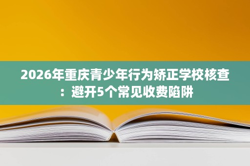 2026年重庆青少年行为矫正学校核查:避开5个常见收费陷阱 2026年重庆青少年行为矫正学校核查:避开5个常见收费陷阱