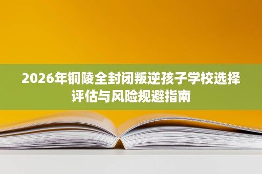 2026年铜陵全封闭叛逆孩子学校选择评估与风险规避指南 2026年铜陵全封闭叛逆孩子学校选择评估与风险规避指南