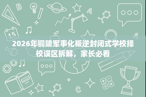 2026年铜陵军事化叛逆封闭式学校择校误区拆解,家长必看 2026年铜陵军事化叛逆封闭式学校择校误区拆解,家长必看