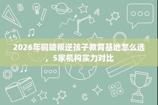 2026年铜陵叛逆孩子教育基地怎么选,5家机构实力对比 2026年铜陵叛逆孩子教育基地怎么选,5家机构实力对比