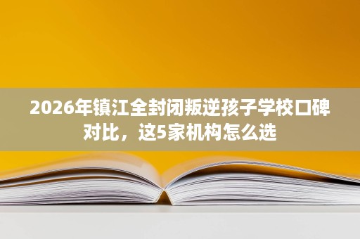 2026年镇江全封闭叛逆孩子学校口碑对比,这5家机构怎么选 2026年镇江全封闭叛逆孩子学校口碑对比,这5家机构怎么选