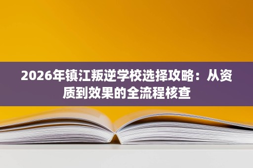 2026年镇江叛逆学校选择攻略:从资质到效果的全流程核查 2026年镇江叛逆学校选择攻略:从资质到效果的全流程核查