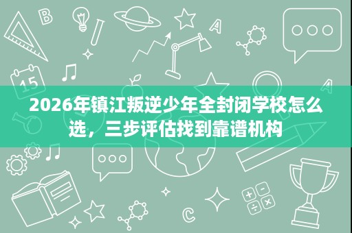 2026年镇江叛逆少年全封闭学校怎么选,三步评估找到靠谱机构 2026年镇江叛逆少年全封闭学校怎么选,三步评估找到靠谱机构