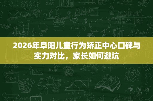 2026年阜阳儿童行为矫正中心口碑与实力对比,家长如何避坑 2026年阜阳儿童行为矫正中心口碑与实力对比,家长如何避坑