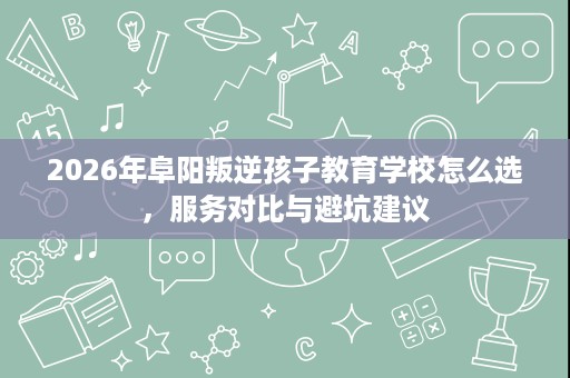 2026年阜阳叛逆孩子教育学校怎么选，服务对比与避坑建议