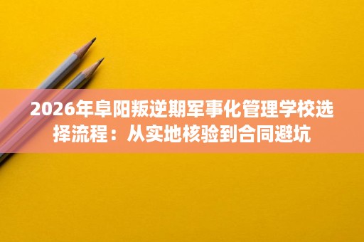 2026年阜阳叛逆期军事化管理学校选择流程：从实地核验到合同避坑