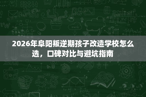 2026年阜阳叛逆期孩子改造学校怎么选,口碑对比与避坑指南 2026年阜阳叛逆期孩子改造学校怎么选,口碑对比与避坑指南