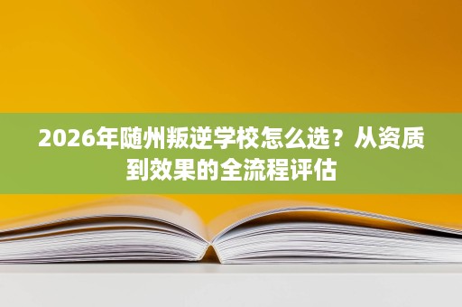 2026年随州叛逆学校怎么选?从资质到效果的全流程评估 2026年随州叛逆学校怎么选?从资质到效果的全流程评估