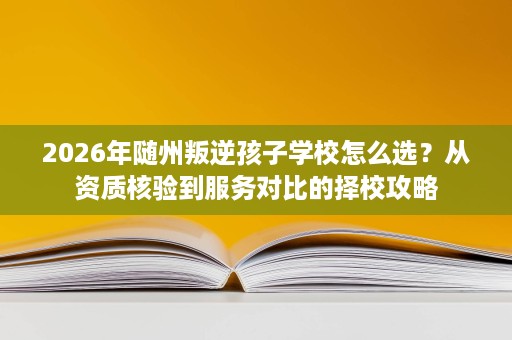 2026年随州叛逆孩子学校怎么选?从资质核验到服务对比的择校攻略 2026年随州叛逆孩子学校怎么选?从资质核验到服务对比的择校攻略