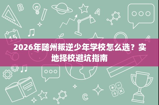 2026年随州叛逆少年学校怎么选?实地择校避坑指南 2026年随州叛逆少年学校怎么选?实地择校避坑指南