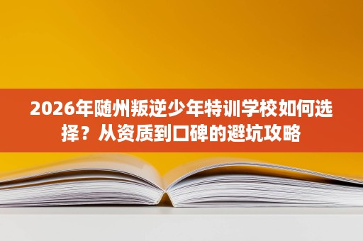 2026年随州叛逆少年特训学校如何选择？从资质到口碑的避坑攻略
