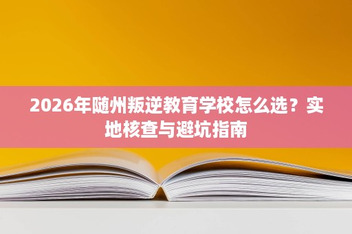 2026年随州叛逆教育学校怎么选？实地核查与避坑指南