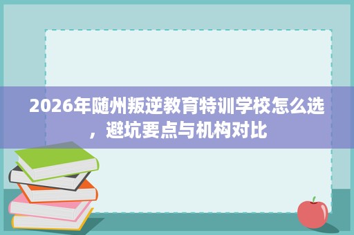 2026年随州叛逆教育特训学校怎么选，避坑要点与机构对比