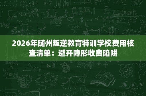 2026年随州叛逆教育特训学校费用核查清单:避开隐形收费陷阱 2026年随州叛逆教育特训学校费用核查清单:避开隐形收费陷阱