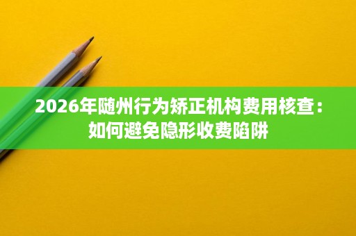 2026年随州行为矫正机构费用核查:如何避免隐形收费陷阱 2026年随州行为矫正机构费用核查:如何避免隐形收费陷阱