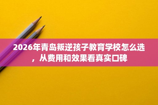 2026年青岛叛逆孩子教育学校怎么选,从费用和效果看真实口碑 2026年青岛叛逆孩子教育学校怎么选,从费用和效果看真实口碑