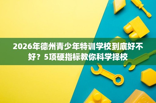 2026年德州青少年特训学校到底好不好?5项硬指标教你科学择校 2026年德州青少年特训学校到底好不好?5项硬指标教你科学择校