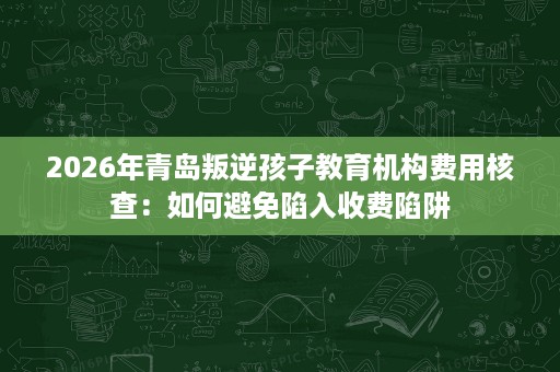 2026年青岛叛逆孩子教育机构费用核查：如何避免陷入收费陷阱