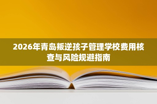 2026年青岛叛逆孩子管理学校费用核查与风险规避指南 2026年青岛叛逆孩子管理学校费用核查与风险规避指南