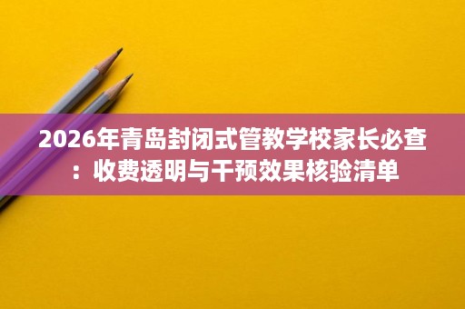 2026年青岛封闭式管教学校家长必查:收费透明与干预效果核验清单 2026年青岛封闭式管教学校家长必查:收费透明与干预效果核验清单