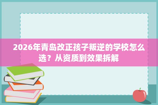 2026年青岛改正孩子叛逆的学校怎么选?从资质到效果拆解 2026年青岛改正孩子叛逆的学校怎么选?从资质到效果拆解