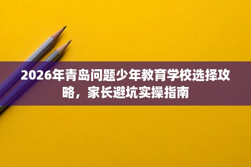 2026年青岛问题少年教育学校选择攻略,家长避坑实操指南 2026年青岛问题少年教育学校选择攻略,家长避坑实操指南