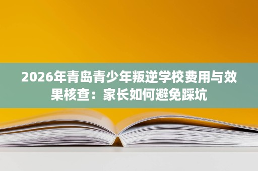 2026年青岛青少年叛逆学校费用与效果核查:家长如何避免踩坑 2026年青岛青少年叛逆学校费用与效果核查:家长如何避免踩坑