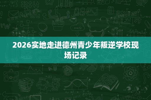 2026实地走进德州青少年叛逆学校现场记录
