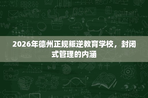 2026年德州正规叛逆教育学校,封闭式管理的内涵 2026年德州正规叛逆教育学校,封闭式管理的内涵