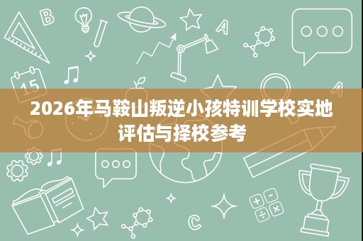 2026年马鞍山叛逆小孩特训学校实地评估与择校参考 2026年马鞍山叛逆小孩特训学校实地评估与择校参考