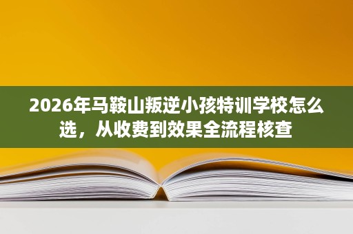 2026年马鞍山叛逆小孩特训学校怎么选，从收费到效果全流程核查