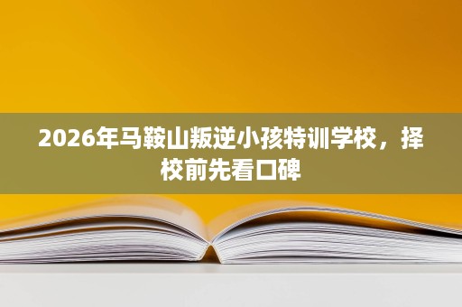 2026年马鞍山叛逆小孩特训学校，择校前先看口碑