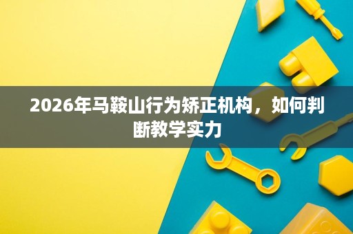 2026年马鞍山行为矫正机构,如何判断教学实力 2026年马鞍山行为矫正机构,如何判断教学实力
