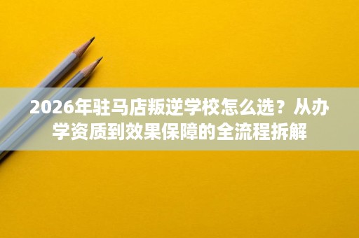 2026年驻马店叛逆学校怎么选?从办学资质到效果保障的全流程拆解 2026年驻马店叛逆学校怎么选?从办学资质到效果保障的全流程拆解