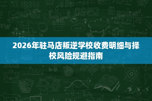 2026年驻马店叛逆学校收费明细与择校风险规避指南 2026年驻马店叛逆学校收费明细与择校风险规避指南