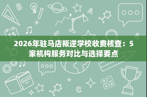 2026年驻马店叛逆学校收费核查:5家机构服务对比与选择要点 2026年驻马店叛逆学校收费核查:5家机构服务对比与选择要点