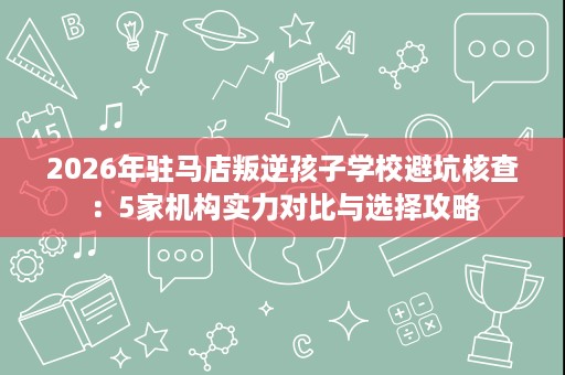 2026年驻马店叛逆孩子学校避坑核查：5家机构实力对比与选择攻略