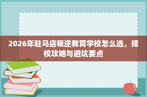 2026年驻马店叛逆教育学校怎么选,择校攻略与避坑要点 2026年驻马店叛逆教育学校怎么选,择校攻略与避坑要点