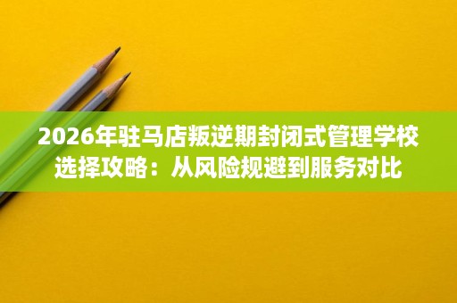 2026年驻马店叛逆期封闭式管理学校选择攻略：从风险规避到服务对比