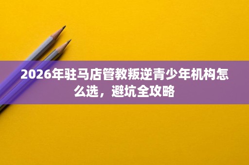 2026年驻马店管教叛逆青少年机构怎么选，避坑全攻略