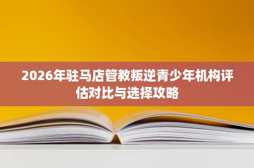 2026年驻马店管教叛逆青少年机构评估对比与选择攻略 2026年驻马店管教叛逆青少年机构评估对比与选择攻略