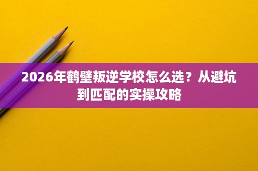 2026年鹤壁叛逆学校怎么选?从避坑到匹配的实操攻略 2026年鹤壁叛逆学校怎么选?从避坑到匹配的实操攻略