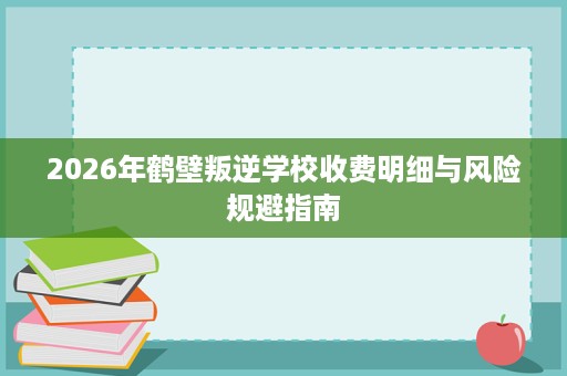 2026年鹤壁叛逆学校收费明细与风险规避指南 2026年鹤壁叛逆学校收费明细与风险规避指南