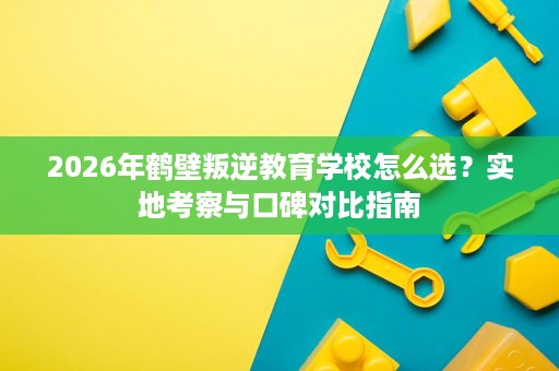 2026年鹤壁叛逆教育学校怎么选?实地考察与口碑对比指南 2026年鹤壁叛逆教育学校怎么选?实地考察与口碑对比指南