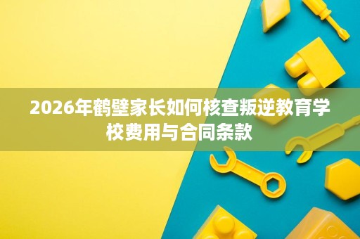 2026年鹤壁家长如何核查叛逆教育学校费用与合同条款 2026年鹤壁家长如何核查叛逆教育学校费用与合同条款