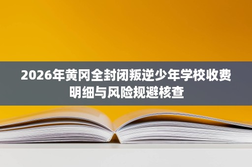 2026年黄冈全封闭叛逆少年学校收费明细与风险规避核查 2026年黄冈全封闭叛逆少年学校收费明细与风险规避核查