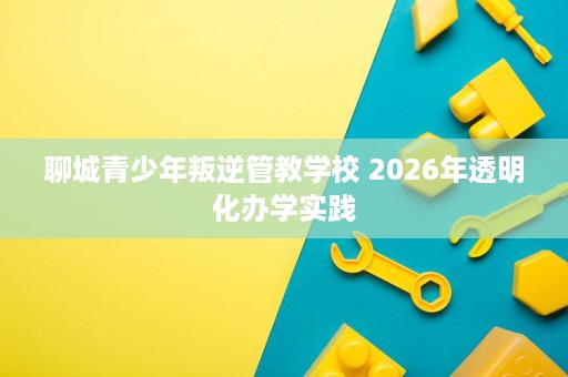 聊城青少年叛逆管教学校 2026年透明化办学实践
