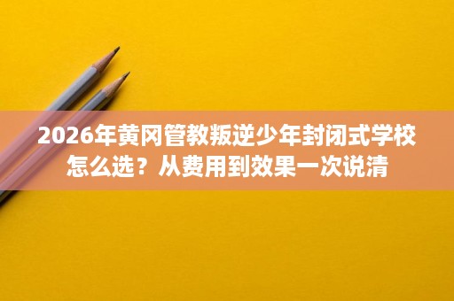 2026年黄冈管教叛逆少年封闭式学校怎么选？从费用到效果一次说清