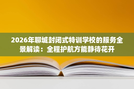 2026年聊城封闭式特训学校的服务全景解读：全程护航方能静待花开