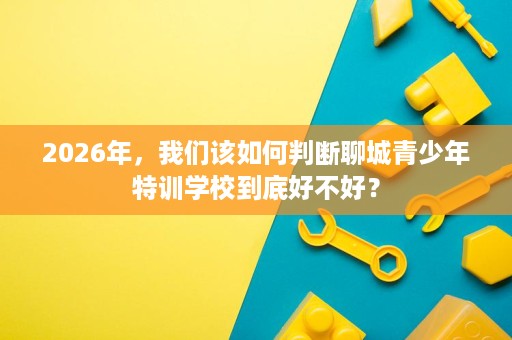 2026年,我们该如何判断聊城青少年特训学校到底好不好? 2026年,我们该如何判断聊城青少年特训学校到底好不好?